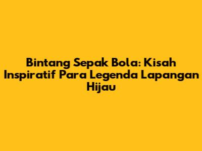 Bintang Sepak Bola: Kisah Inspiratif Para Legenda Lapangan Hijau