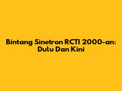 Bintang Sinetron RCTI 2000-an: Dulu Dan Kini
