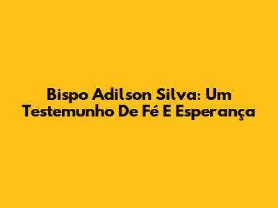 Bispo Adilson Silva: Um Testemunho De Fé E Esperança