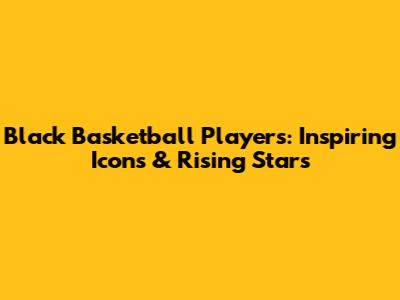 Black Basketball Players: Inspiring Icons & Rising Stars