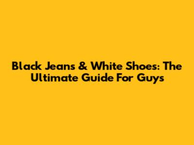 Black Jeans & White Shoes: The Ultimate Guide For Guys