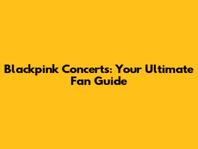 Blackpink Concerts: Your Ultimate Fan Guide