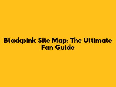 Blackpink Site Map: The Ultimate Fan Guide