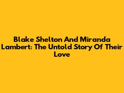 Blake Shelton And Miranda Lambert: The Untold Story Of Their Love