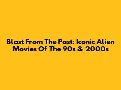 Blast From The Past: Iconic Alien Movies Of The 90s & 2000s