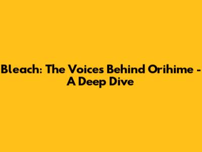 Bleach: The Voices Behind Orihime - A Deep Dive