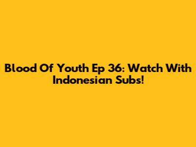 Blood Of Youth Ep 36: Watch With Indonesian Subs!