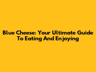 Blue Cheese: Your Ultimate Guide To Eating And Enjoying