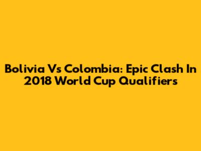 Bolivia Vs Colombia: Epic Clash In 2018 World Cup Qualifiers