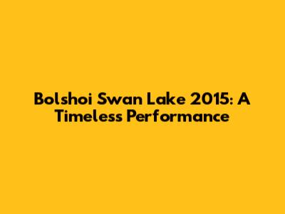 Bolshoi Swan Lake 2015: A Timeless Performance