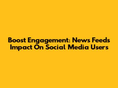 Boost Engagement: News Feed's Impact On Social Media Users
