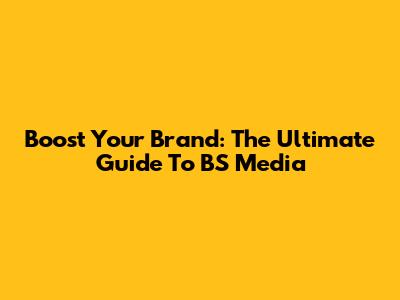 Boost Your Brand: The Ultimate Guide To BS Media