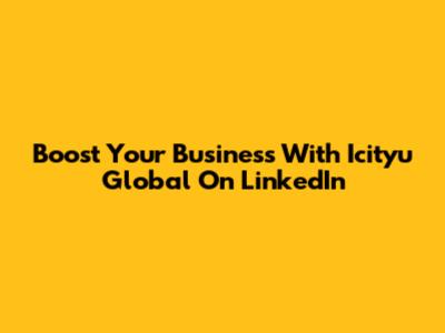 Boost Your Business With Icityu Global On LinkedIn