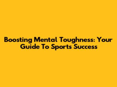 Boosting Mental Toughness: Your Guide To Sports Success