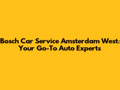 Bosch Car Service Amsterdam West: Your Go-To Auto Experts