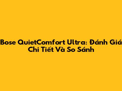 Bose QuietComfort Ultra: Đánh Giá Chi Tiết Và So Sánh