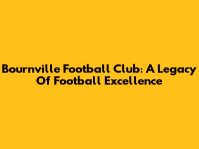 Bournville Football Club: A Legacy Of Football Excellence