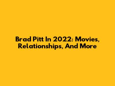 Brad Pitt In 2022: Movies, Relationships, And More