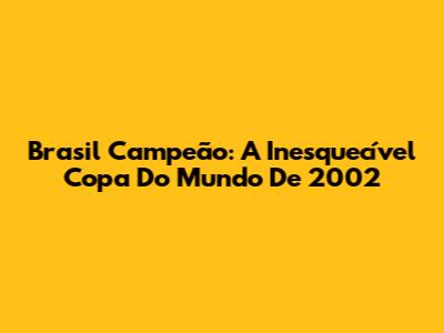 Brasil Campeão: A Inesquecível Copa Do Mundo De 2002
