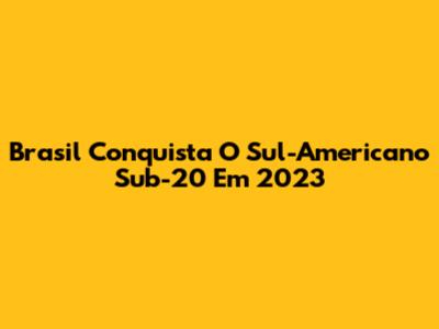Brasil Conquista O Sul-Americano Sub-20 Em 2023