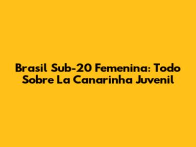 Brasil Sub-20 Femenina: Todo Sobre La Canarinha Juvenil