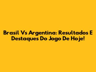 Brasil Vs Argentina: Resultados E Destaques Do Jogo De Hoje!
