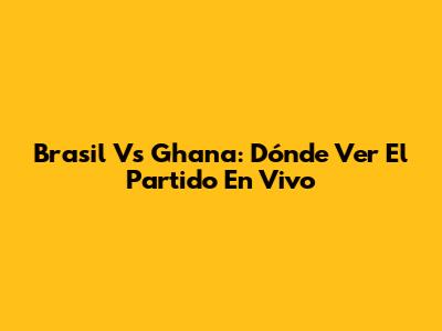 Brasil Vs Ghana: Dónde Ver El Partido En Vivo