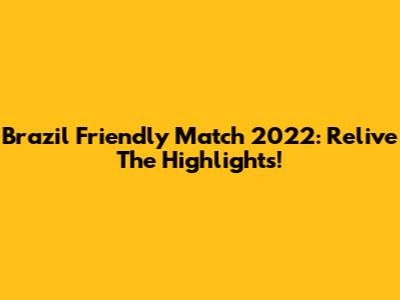 Brazil Friendly Match 2022: Relive The Highlights!