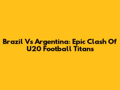 Brazil Vs Argentina: Epic Clash Of U20 Football Titans