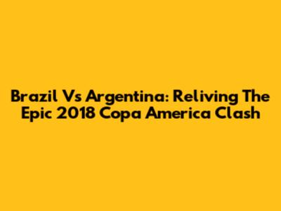 Brazil Vs Argentina: Reliving The Epic 2018 Copa America Clash