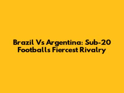 Brazil Vs Argentina: Sub-20 Football's Fiercest Rivalry