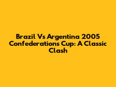 Brazil Vs Argentina 2005 Confederations Cup: A Classic Clash