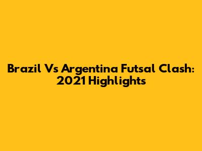 Brazil Vs Argentina Futsal Clash: 2021 Highlights