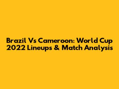 Brazil Vs Cameroon: World Cup 2022 Lineups & Match Analysis