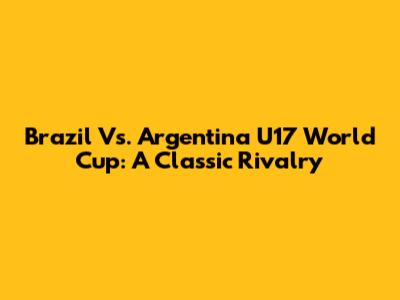 Brazil Vs. Argentina U17 World Cup: A Classic Rivalry
