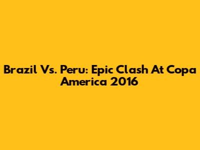 Brazil Vs. Peru: Epic Clash At Copa America 2016
