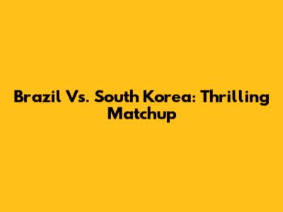Brazil Vs. South Korea: Thrilling Matchup