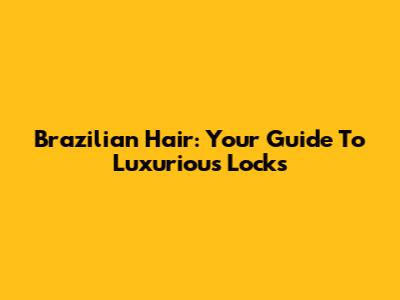 Brazilian Hair: Your Guide To Luxurious Locks