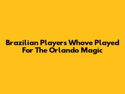 Brazilian Players Who've Played For The Orlando Magic