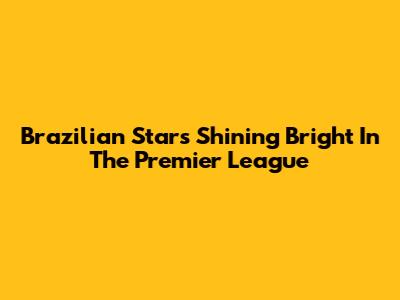 Brazilian Stars Shining Bright In The Premier League