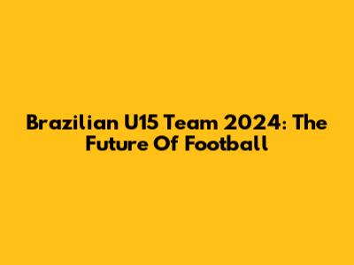 Brazilian U15 Team 2024: The Future Of Football