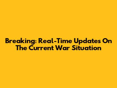Breaking: Real-Time Updates On The Current War Situation