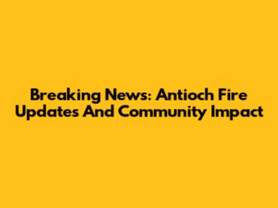 Breaking News: Antioch Fire Updates And Community Impact