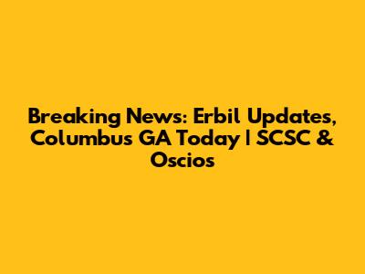 Breaking News: Erbil Updates, Columbus GA Today | SCSC & Oscios