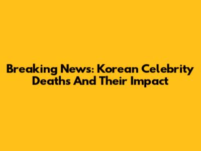 Breaking News: Korean Celebrity Deaths And Their Impact
