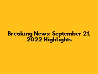 Breaking News: September 21, 2022 Highlights