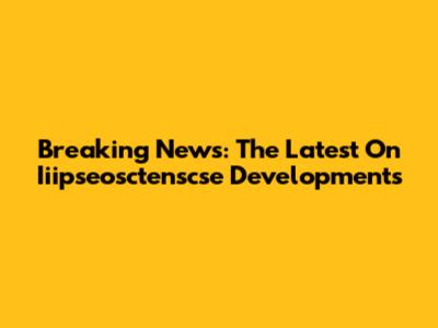 Breaking News: The Latest On Iiipseosctenscse Developments