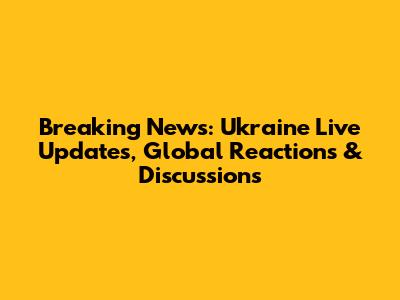 Breaking News: Ukraine Live Updates, Global Reactions & Discussions