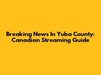 Breaking News In Yuba County: Canadian Streaming Guide