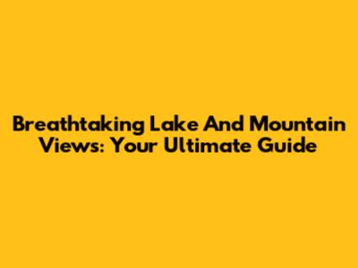 Breathtaking Lake And Mountain Views: Your Ultimate Guide